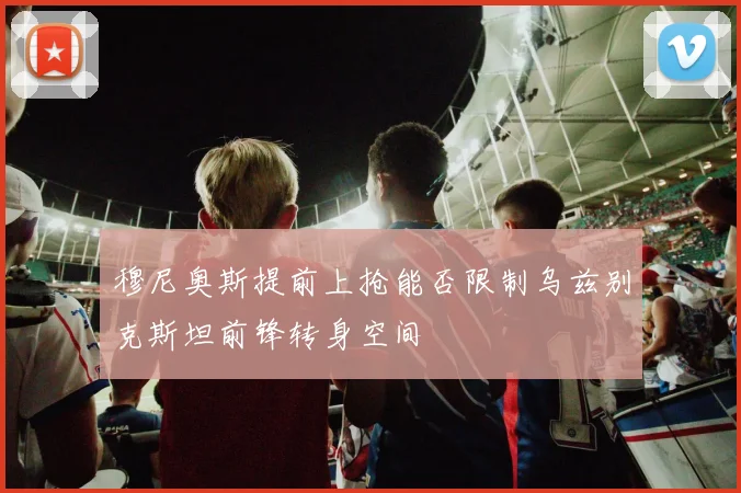 穆尼奥斯提前上抢能否限制乌兹别克斯坦前锋转身空间