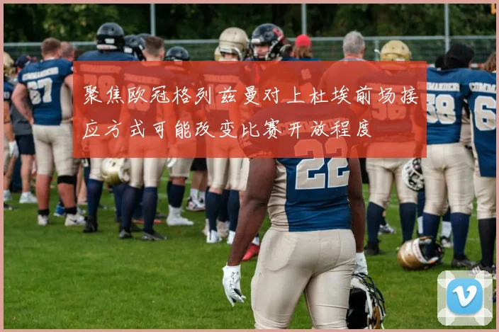 聚焦欧冠格列兹曼对上杜埃前场接应方式可能改变比赛开放程度
