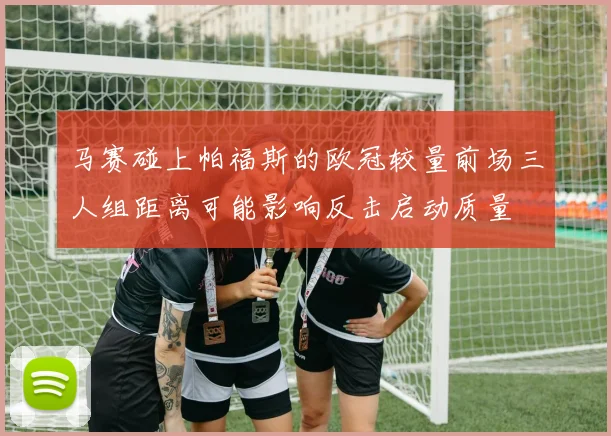 马赛碰上帕福斯的欧冠较量前场三人组距离可能影响反击启动质量