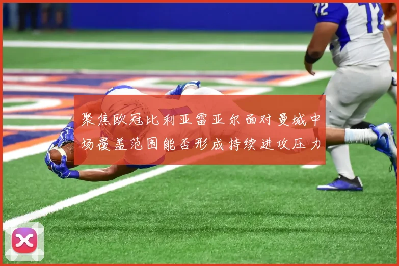 聚焦欧冠比利亚雷亚尔面对曼城中场覆盖范围能否形成持续进攻压力