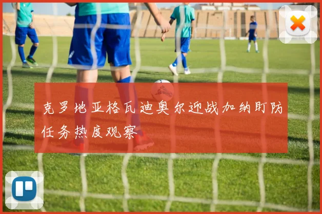 克罗地亚格瓦迪奥尔迎战加纳盯防任务热度观察