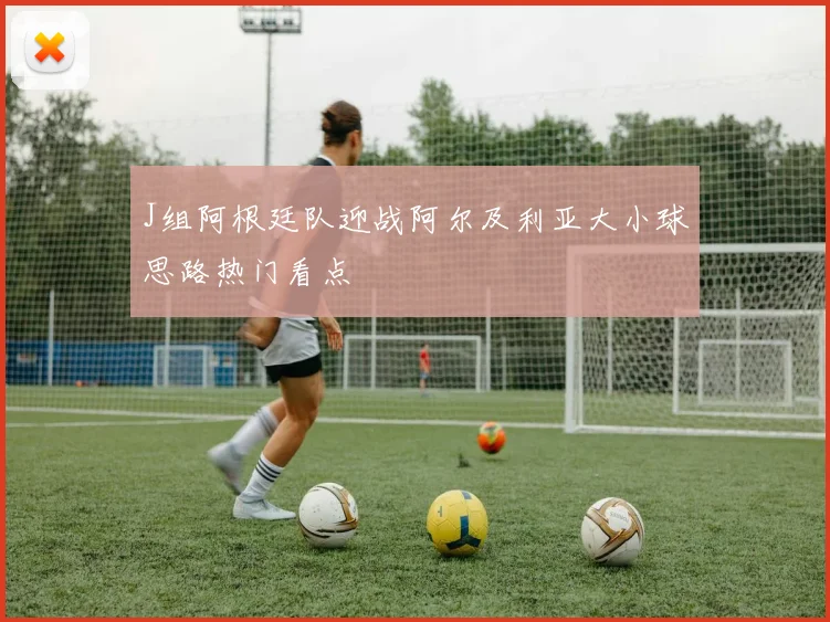 J组阿根廷队迎战阿尔及利亚大小球思路热门看点