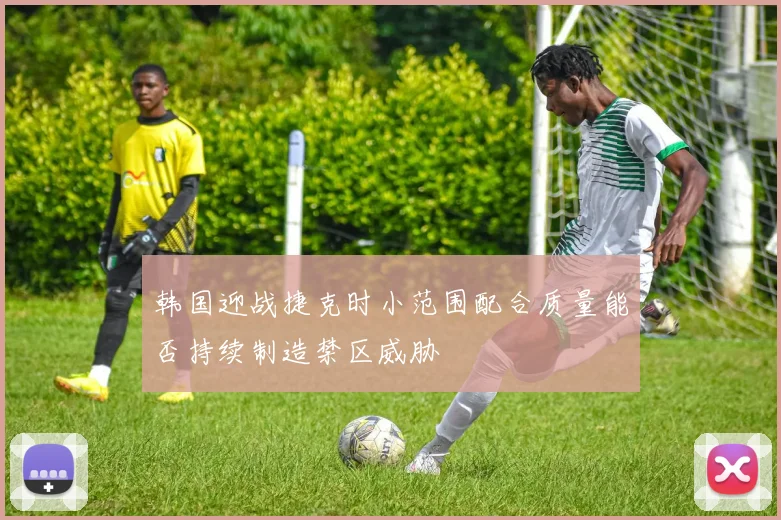 韩国迎战捷克时小范围配合质量能否持续制造禁区威胁