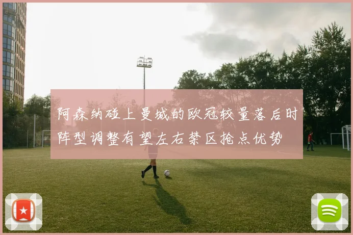阿森纳碰上曼城的欧冠较量落后时阵型调整有望左右禁区抢点优势