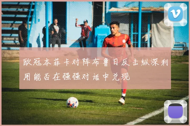 欧冠本菲卡对阵布鲁日反击纵深利用能否在强强对话中兑现