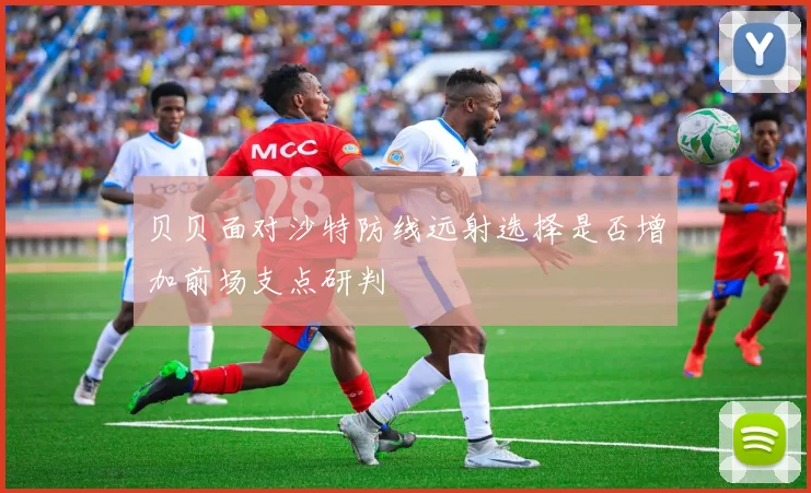 贝贝面对沙特防线远射选择是否增加前场支点研判