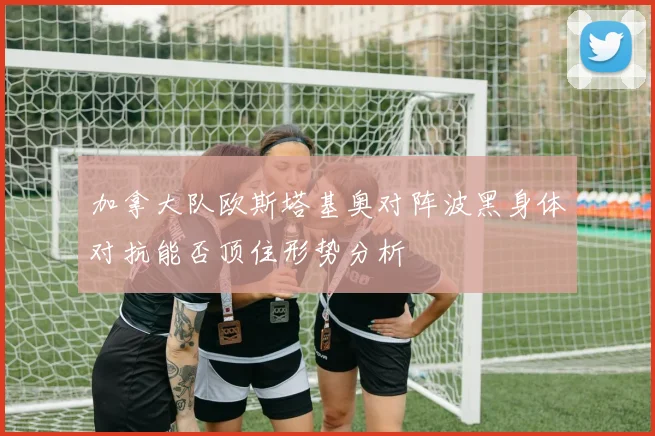 加拿大队欧斯塔基奥对阵波黑身体对抗能否顶住形势分析