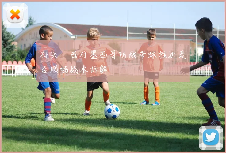 孙兴慜面对墨西哥防线带球推进是否顺畅战术拆解