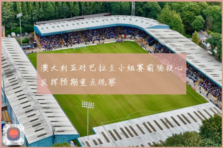 澳大利亚对巴拉圭小组赛前场核心发挥预期重点观察