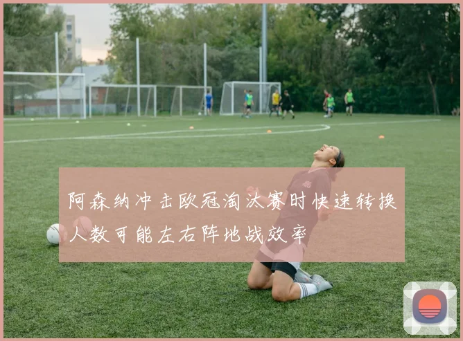 阿森纳冲击欧冠淘汰赛时快速转换人数可能左右阵地战效率