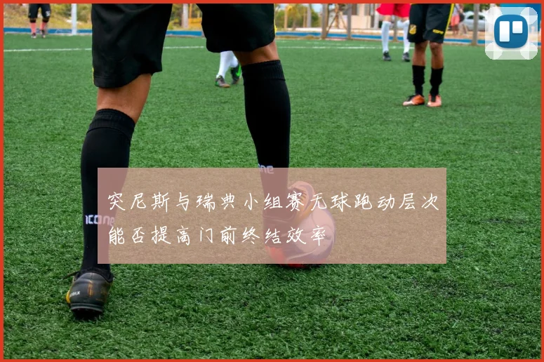 突尼斯与瑞典小组赛无球跑动层次能否提高门前终结效率