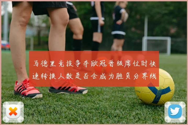 马德里竞技争夺欧冠晋级席位时快速转换人数是否会成为胜负分界线