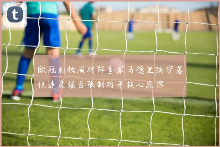 欧冠利物浦对阵皇家马德里防守落位速度能否限制对手核心发挥