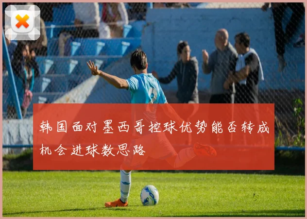 韩国面对墨西哥控球优势能否转成机会进球数思路