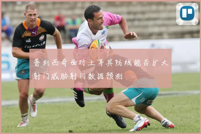 普利西奇面对土耳其防线能否扩大射门威胁射门数据预测