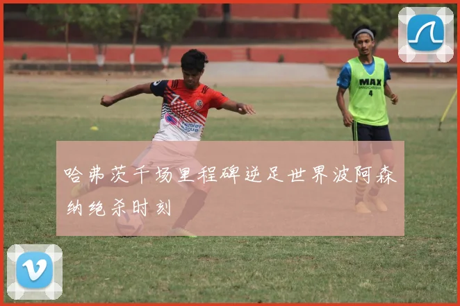 哈弗茨千场里程碑逆足世界波阿森纳绝杀时刻