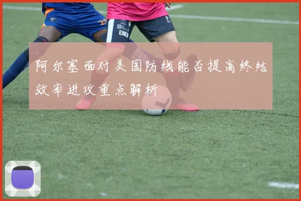 阿尔塞面对美国防线能否提高终结效率进攻重点解析