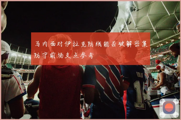 马内面对伊拉克防线能否破解密集防守前场支点参考