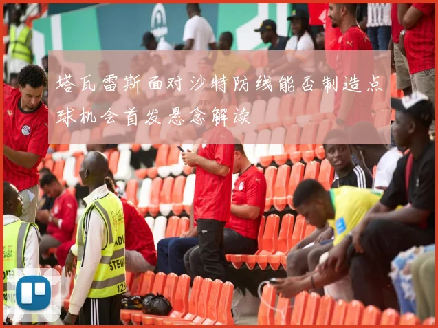 塔瓦雷斯面对沙特防线能否制造点球机会首发悬念解读