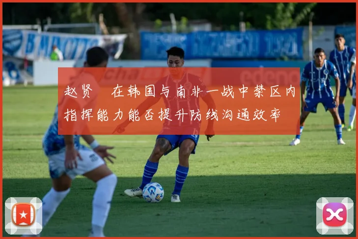 赵贤祐在韩国与南非一战中禁区内指挥能力能否提升防线沟通效率