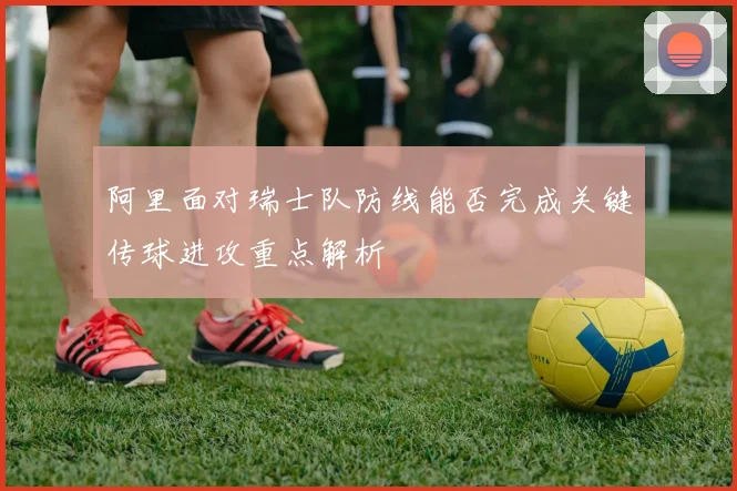 阿里面对瑞士队防线能否完成关键传球进攻重点解析