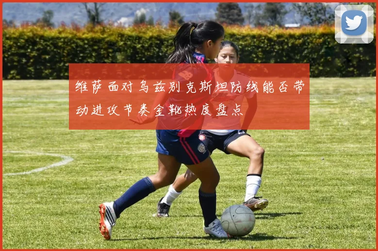 维萨面对乌兹别克斯坦防线能否带动进攻节奏金靴热度盘点