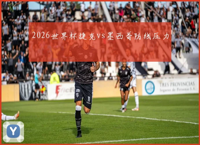 2026世界杯捷克vs墨西哥防线压力