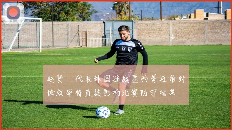 赵贤祐代表韩国迎战墨西哥近角封堵效率将直接影响比赛防守结果