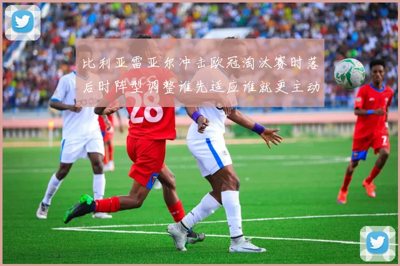 比利亚雷亚尔冲击欧冠淘汰赛时落后时阵型调整谁先适应谁就更主动
