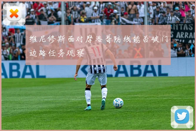 维尼修斯面对摩洛哥防线能否破门边路任务观察