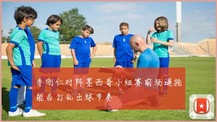 李刚仁对阵墨西哥小组赛前场逼抢能否打乱出球节奏