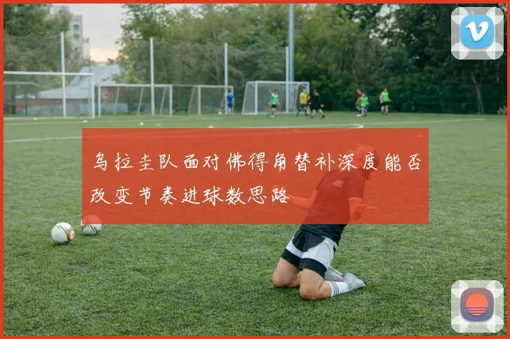 乌拉圭队面对佛得角替补深度能否改变节奏进球数思路