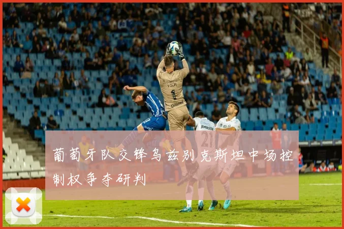 葡萄牙队交锋乌兹别克斯坦中场控制权争夺研判