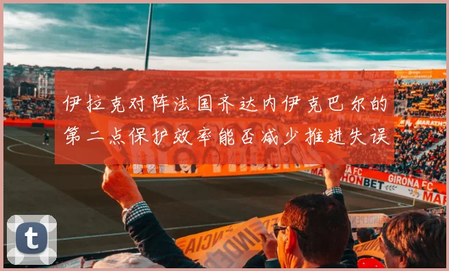 伊拉克对阵法国齐达内伊克巴尔的第二点保护效率能否减少推进失误