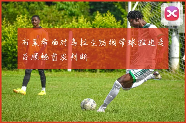 布莱希面对乌拉圭防线带球推进是否顺畅首发判断