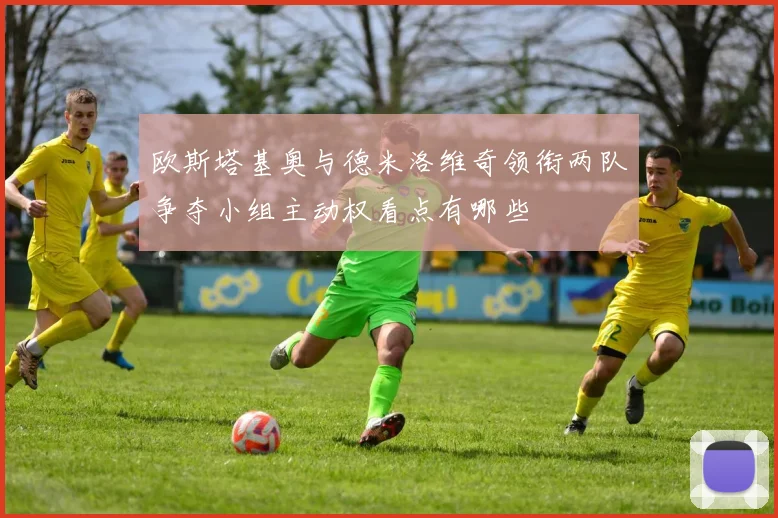 欧斯塔基奥与德米洛维奇领衔两队争夺小组主动权看点有哪些
