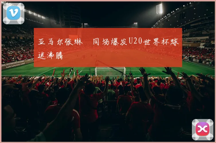 亚马尔张琳芃同场爆发U20世界杯球迷沸腾