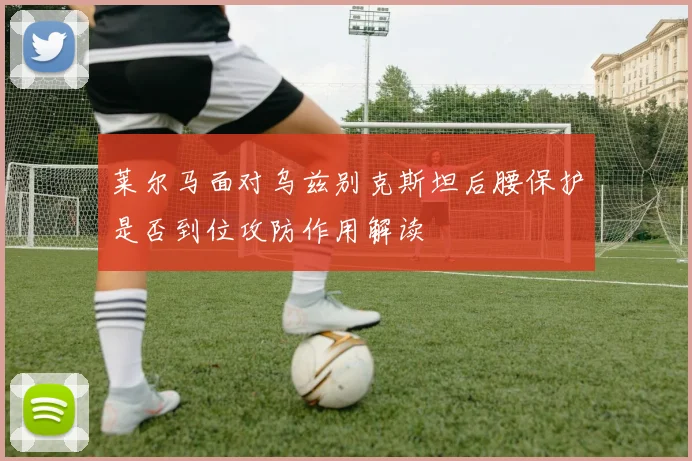 莱尔马面对乌兹别克斯坦后腰保护是否到位攻防作用解读