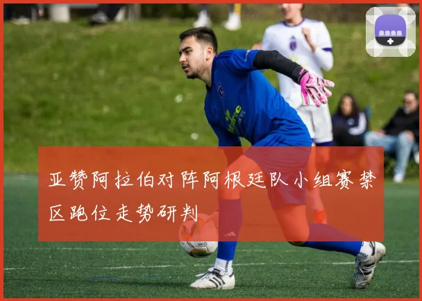 亚赞阿拉伯对阵阿根廷队小组赛禁区跑位走势研判